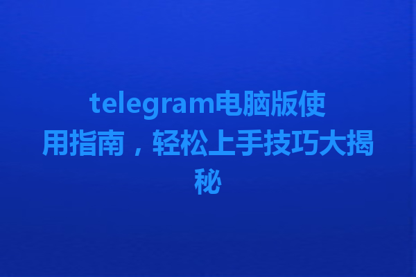 telegram电脑版使用指南，轻松上手技巧大揭秘 一